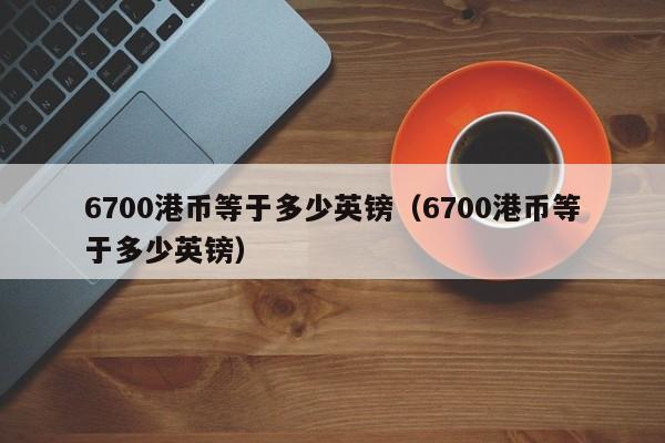 6700港币等于多少英镑(6700港币等于多少英镑)