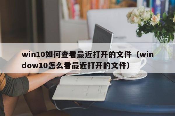 win10如何查看最近打开的文件(window10怎么看最近打开的文件)