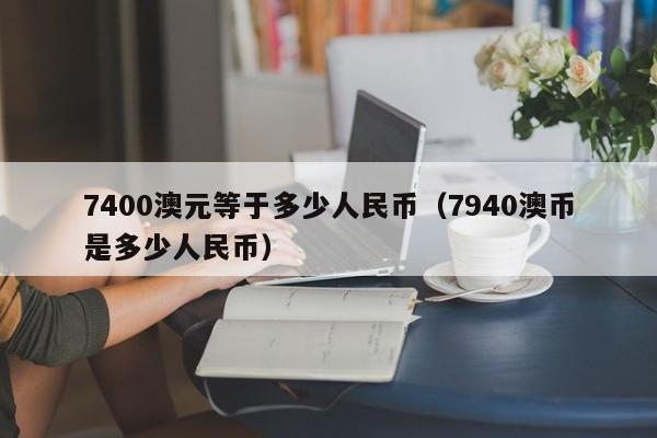 7400澳元等于多少人民币(7940澳币是多少人民币)