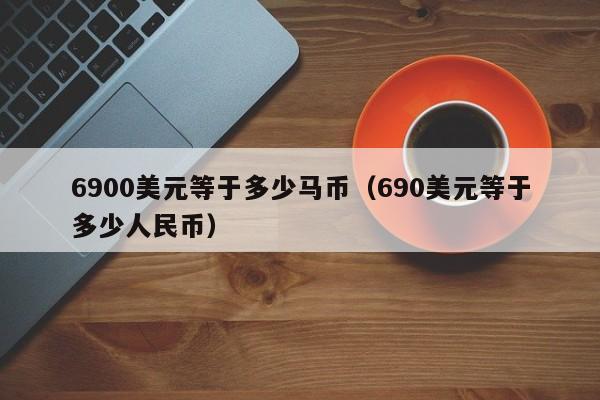 6900美元等于多少马币(690美元等于多少人民币)