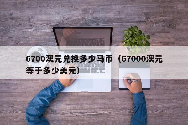 6700澳元兑换多少马币(67000澳元等于多少美元)