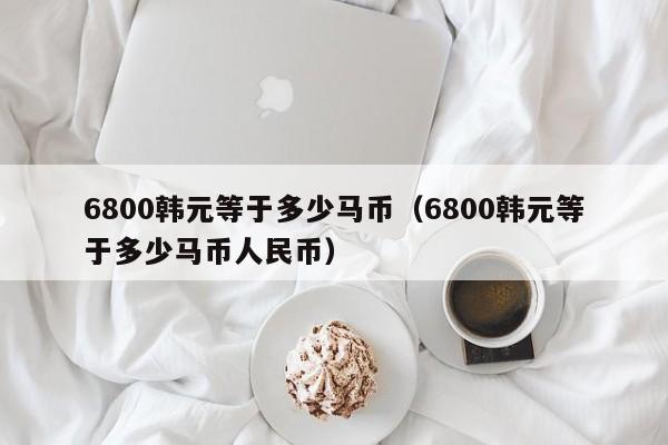 6800韩元等于多少马币(6800韩元等于多少马币人民币)