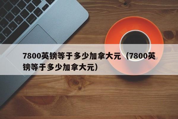 7800英镑等于多少加拿大元(7800英镑等于多少加拿大元)