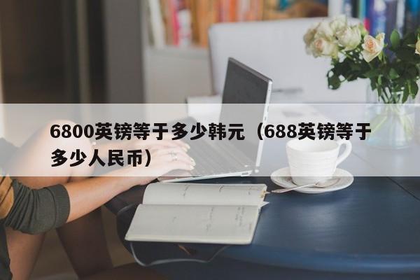 6800英镑等于多少韩元(688英镑等于多少人民币)