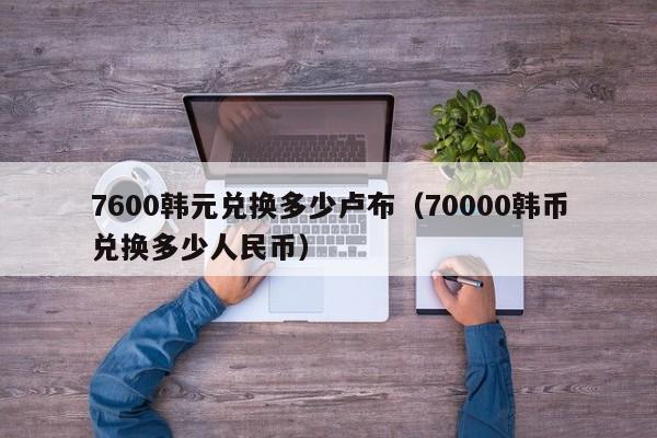 7600韩元兑换多少卢布(70000韩币兑换多少人民币)
