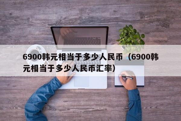 6900韩元相当于多少人民币(6900韩元相当于多少人民币汇率)